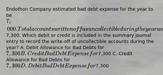 Endothon Company estimated bad debt expense for the year to be 7,000. Total accounts written off as uncollectible during the year were7,300. Which debit or credit is included in the summary journal entry to record the write-off of uncollectible accounts during the year? A. Debit Allowance for Bad Debts for 7,300 B. Credit Bad Debt Expense for7,300 C. Credit Allowance for Bad Debts for 7,300 D. Debit Bad Debt Expense for7,300