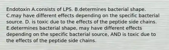 Endotoxin A.consists of LPS. B.determines bacterial shape. C.may have different effects depending on the specific bacterial source. D. is toxic due to the effects of the peptide side chains. E.determines bacterial shape, may have different effects depending on the specific bacterial source, AND is toxic due to the effects of the peptide side chains.