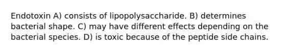 Endotoxin A) consists of lipopolysaccharide. B) determines bacterial shape. C) may have different effects depending on the bacterial species. D) is toxic because of the peptide side chains.