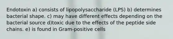 Endotoxin a) consists of lipopolysaccharide (LPS) b) determines bacterial shape. c) may have different effects depending on the bacterial source d)toxic due to the effects of the peptide side chains. e) is found in Gram-positive cells