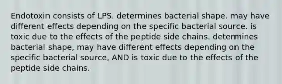 Endotoxin consists of LPS. determines bacterial shape. may have different effects depending on the specific bacterial source. is toxic due to the effects of the peptide side chains. determines bacterial shape, may have different effects depending on the specific bacterial source, AND is toxic due to the effects of the peptide side chains.