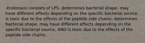 -Endotoxin consists of LPS. determines bacterial shape. may have different effects depending on the specific bacterial source. is toxic due to the effects of the peptide side chains. determines bacterial shape, may have different effects depending on the specific bacterial source, AND is toxic due to the effects of the peptide side chains.