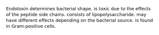 Endotoxin determines bacterial shape. is toxic due to the effects of the peptide side chains. consists of lipopolysaccharide. may have different effects depending on the bacterial source. is found in Gram-positive cells.