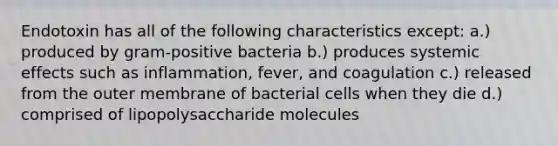 Endotoxin has all of the following characteristics except: a.) produced by gram-positive bacteria b.) produces systemic effects such as inflammation, fever, and coagulation c.) released from the outer membrane of bacterial cells when they die d.) comprised of lipopolysaccharide molecules