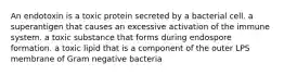 An endotoxin is a toxic protein secreted by a bacterial cell. a superantigen that causes an excessive activation of the immune system. a toxic substance that forms during endospore formation. a toxic lipid that is a component of the outer LPS membrane of Gram negative bacteria