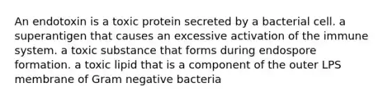 An endotoxin is a toxic protein secreted by a bacterial cell. a superantigen that causes an excessive activation of the immune system. a toxic substance that forms during endospore formation. a toxic lipid that is a component of the outer LPS membrane of Gram negative bacteria