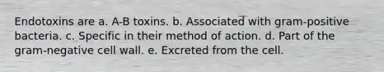 Endotoxins are a. A-B toxins. b. Associated with gram-positive bacteria. c. Specific in their method of action. d. Part of the gram-negative cell wall. e. Excreted from the cell.