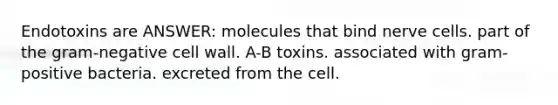 Endotoxins are ANSWER: molecules that bind nerve cells. part of the gram-negative cell wall. A-B toxins. associated with gram-positive bacteria. excreted from the cell.