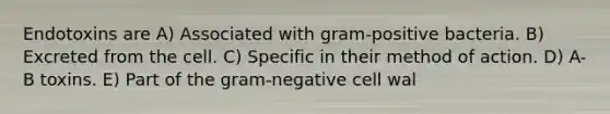 Endotoxins are A) Associated with gram-positive bacteria. B) Excreted from the cell. C) Specific in their method of action. D) A-B toxins. E) Part of the gram-negative cell wal