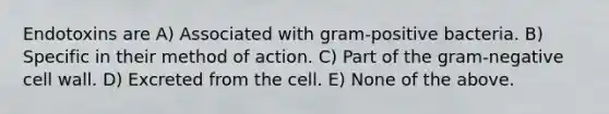 Endotoxins are A) Associated with gram-positive bacteria. B) Specific in their method of action. C) Part of the gram-negative cell wall. D) Excreted from the cell. E) None of the above.