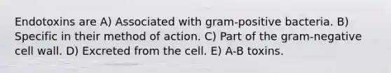 Endotoxins are A) Associated with gram-positive bacteria. B) Specific in their method of action. C) Part of the gram-negative cell wall. D) Excreted from the cell. E) A-B toxins.