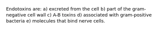 Endotoxins are: a) excreted from the cell b) part of the gram-negative cell wall c) A-B toxins d) associated with gram-positive bacteria e) molecules that bind nerve cells.