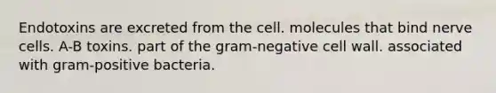 Endotoxins are excreted from the cell. molecules that bind nerve cells. A-B toxins. part of the gram-negative <a href='https://www.questionai.com/knowledge/koIRusoDXG-cell-wall' class='anchor-knowledge'>cell wall</a>. associated with <a href='https://www.questionai.com/knowledge/k655c73HRG-gram-positive-bacteria' class='anchor-knowledge'>gram-positive bacteria</a>.