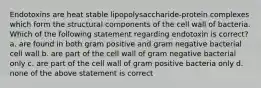 Endotoxins are heat stable lipopolysaccharide-protein complexes which form the structural components of the cell wall of bacteria. Which of the following statement regarding endotoxin is correct? a. are found in both gram positive and gram negative bacterial cell wall b. are part of the cell wall of gram negative bacterial only c. are part of the cell wall of gram positive bacteria only d. none of the above statement is correct