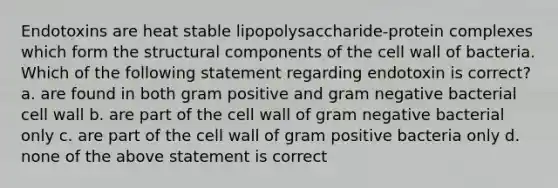 Endotoxins are heat stable lipopolysaccharide-protein complexes which form the structural components of the cell wall of bacteria. Which of the following statement regarding endotoxin is correct? a. are found in both gram positive and gram negative bacterial cell wall b. are part of the cell wall of gram negative bacterial only c. are part of the cell wall of gram positive bacteria only d. none of the above statement is correct