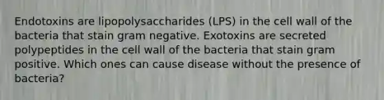 Endotoxins are lipopolysaccharides (LPS) in the cell wall of the bacteria that stain gram negative. Exotoxins are secreted polypeptides in the cell wall of the bacteria that stain gram positive. Which ones can cause disease without the presence of bacteria?