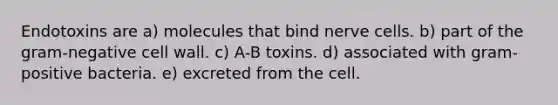 Endotoxins are a) molecules that bind nerve cells. b) part of the gram-negative cell wall. c) A-B toxins. d) associated with gram-positive bacteria. e) excreted from the cell.