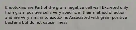 Endotoxins are Part of the gram-negative cell wall Excreted only from gram-positive cells Very specific in their method of action and are very similar to exotoxins Associated with gram-positive bacteria but do not cause illness