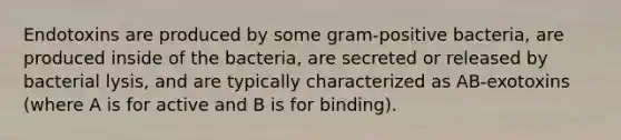 Endotoxins are produced by some gram-positive bacteria, are produced inside of the bacteria, are secreted or released by bacterial lysis, and are typically characterized as AB-exotoxins (where A is for active and B is for binding).