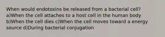 When would endotoxins be released from a bacterial cell? a)When the cell attaches to a host cell in the human body b)When the cell dies c)When the cell moves toward a energy source d)During bacterial conjugation