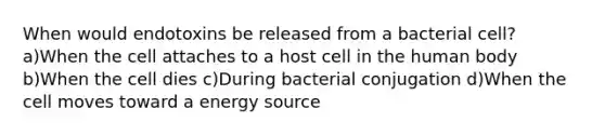 When would endotoxins be released from a bacterial cell? a)When the cell attaches to a host cell in the human body b)When the cell dies c)During bacterial conjugation d)When the cell moves toward a energy source