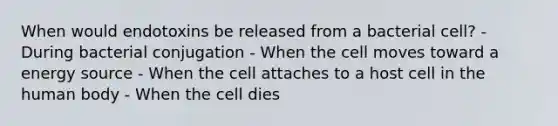 When would endotoxins be released from a bacterial cell? - During bacterial conjugation - When the cell moves toward a energy source - When the cell attaches to a host cell in the human body - When the cell dies