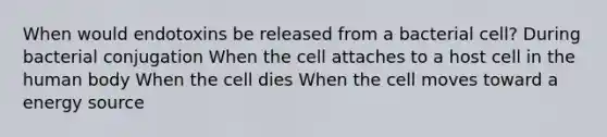 When would endotoxins be released from a bacterial cell? During bacterial conjugation When the cell attaches to a host cell in the human body When the cell dies When the cell moves toward a energy source