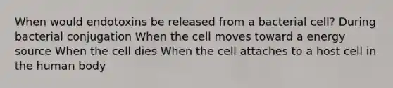 When would endotoxins be released from a bacterial cell? During bacterial conjugation When the cell moves toward a energy source When the cell dies When the cell attaches to a host cell in the human body