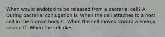 When would endotoxins be released from a bacterial cell? A. During bacterial conjugation B. When the cell attaches to a host cell in the human body C. When the cell moves toward a energy source D. When the cell dies