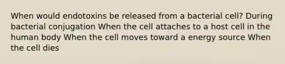 When would endotoxins be released from a bacterial cell? During bacterial conjugation When the cell attaches to a host cell in the human body When the cell moves toward a energy source When the cell dies