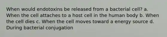 When would endotoxins be released from a bacterial cell? a. When the cell attaches to a host cell in the human body b. When the cell dies c. When the cell moves toward a energy source d. During bacterial conjugation