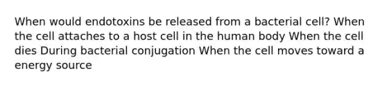 When would endotoxins be released from a bacterial cell? When the cell attaches to a host cell in the human body When the cell dies During bacterial conjugation When the cell moves toward a energy source