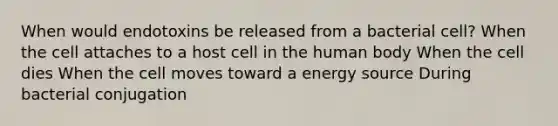 When would endotoxins be released from a bacterial cell? When the cell attaches to a host cell in the human body When the cell dies When the cell moves toward a energy source During bacterial conjugation