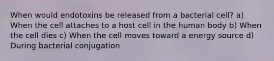 When would endotoxins be released from a bacterial cell? a) When the cell attaches to a host cell in the human body b) When the cell dies c) When the cell moves toward a energy source d) During bacterial conjugation