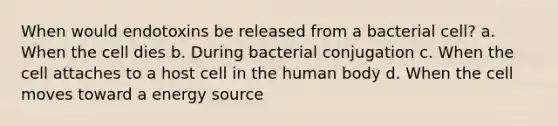 When would endotoxins be released from a bacterial cell? a. When the cell dies b. During bacterial conjugation c. When the cell attaches to a host cell in the human body d. When the cell moves toward a energy source