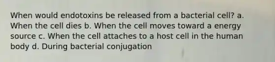 When would endotoxins be released from a bacterial cell? a. When the cell dies b. When the cell moves toward a energy source c. When the cell attaches to a host cell in the human body d. During bacterial conjugation