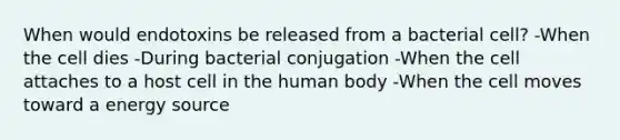 When would endotoxins be released from a bacterial cell? -When the cell dies -During bacterial conjugation -When the cell attaches to a host cell in the human body -When the cell moves toward a energy source