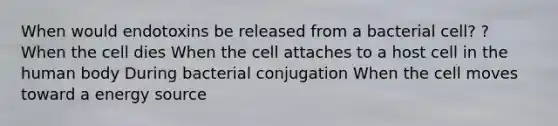 When would endotoxins be released from a bacterial cell? ? When the cell dies When the cell attaches to a host cell in the human body During bacterial conjugation When the cell moves toward a energy source