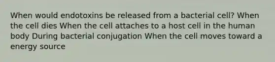 When would endotoxins be released from a bacterial cell? When the cell dies When the cell attaches to a host cell in the human body During bacterial conjugation When the cell moves toward a energy source