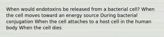 When would endotoxins be released from a bacterial cell? When the cell moves toward an energy source During bacterial conjugation When the cell attaches to a host cell in the human body When the cell dies