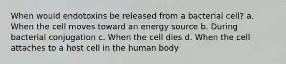 When would endotoxins be released from a bacterial cell? a. When the cell moves toward an energy source b. During bacterial conjugation c. When the cell dies d. When the cell attaches to a host cell in the human body