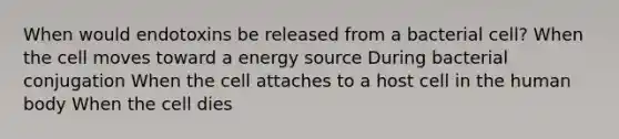 When would endotoxins be released from a bacterial cell? When the cell moves toward a energy source During bacterial conjugation When the cell attaches to a host cell in the human body When the cell dies