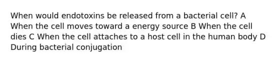 When would endotoxins be released from a bacterial cell? A When the cell moves toward a energy source B When the cell dies C When the cell attaches to a host cell in the human body D During bacterial conjugation