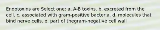 Endotoxins are Select one: a. A-B toxins. b. excreted from the cell. c. associated with gram-positive bacteria. d. molecules that bind nerve cells. e. part of thegram-negative cell wall