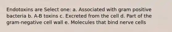 Endotoxins are Select one: a. Associated with gram positive bacteria b. A-B toxins c. Excreted from the cell d. Part of the gram-negative cell wall e. Molecules that bind nerve cells