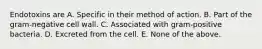 Endotoxins are A. Specific in their method of action. B. Part of the gram-negative cell wall. C. Associated with gram-positive bacteria. D. Excreted from the cell. E. None of the above.