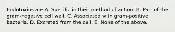 Endotoxins are A. Specific in their method of action. B. Part of the gram-negative cell wall. C. Associated with gram-positive bacteria. D. Excreted from the cell. E. None of the above.