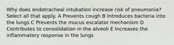 Why does endotracheal intubation increase risk of pneumonia? Select all that apply. A Prevents cough B Introduces bacteria into the lungs C Prevents the mucus escalator mechanism D Contributes to consolidation in the alveoli E Increases the inflammatory response in the lungs