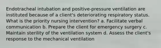 Endotracheal intubation and positive-pressure ventilation are instituted because of a client's deteriorating respiratory status. What is the priority nursing intervention? a. Facilitate <a href='https://www.questionai.com/knowledge/kVnsR3DzuD-verbal-communication' class='anchor-knowledge'>verbal communication</a> b. Prepare the client for emergency surgery c. Maintain sterility of the ventilation system d. Assess the client's response to the mechanical ventilation