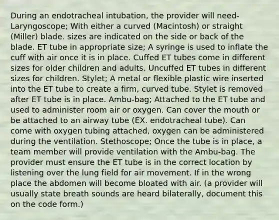 During an endotracheal intubation, the provider will need- Laryngoscope; With either a curved (Macintosh) or straight (Miller) blade. sizes are indicated on the side or back of the blade. ET tube in appropriate size; A syringe is used to inflate the cuff with air once it is in place. Cuffed ET tubes come in different sizes for older children and adults. Uncuffed ET tubes in different sizes for children. Stylet; A metal or flexible plastic wire inserted into the ET tube to create a firm, curved tube. Stylet is removed after ET tube is in place. Ambu-bag; Attached to the ET tube and used to administer room air or oxygen. Can cover the mouth or be attached to an airway tube (EX. endotracheal tube). Can come with oxygen tubing attached, oxygen can be administered during the ventilation. Stethoscope; Once the tube is in place, a team member will provide ventilation with the Ambu-bag. The provider must ensure the ET tube is in the correct location by listening over the lung field for air movement. If in the wrong place the abdomen will become bloated with air. (a provider will usually state breath sounds are heard bilaterally, document this on the code form.)